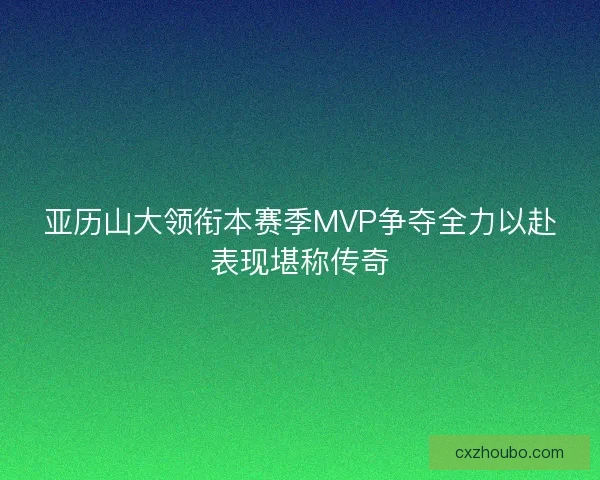 亚历山大领衔本赛季MVP争夺全力以赴表现堪称传奇
